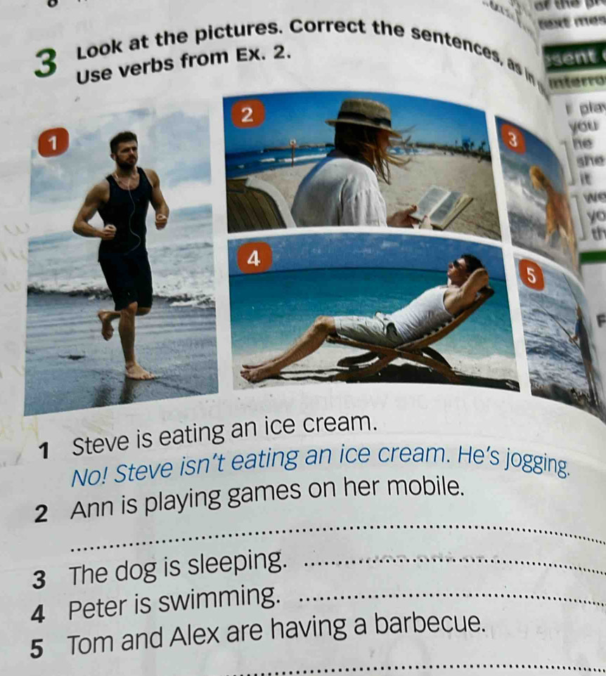 text mes 
3 Look at the pictures. Correct the sentences, as in 
Use verbs from Ex. 2. 
sent 
interro 
pla 
you 
e 
she 
we 
yo 
th 
F 
1 Steve is eating an ice cream. 
No! Steve isn’t eating an ice cream. He’s jogging. 
_ 
2 Ann is playing games on her mobile. 
3 The dog is sleeping._ 
4 Peter is swimming._ 
_ 
5 Tom and Alex are having a barbecue.