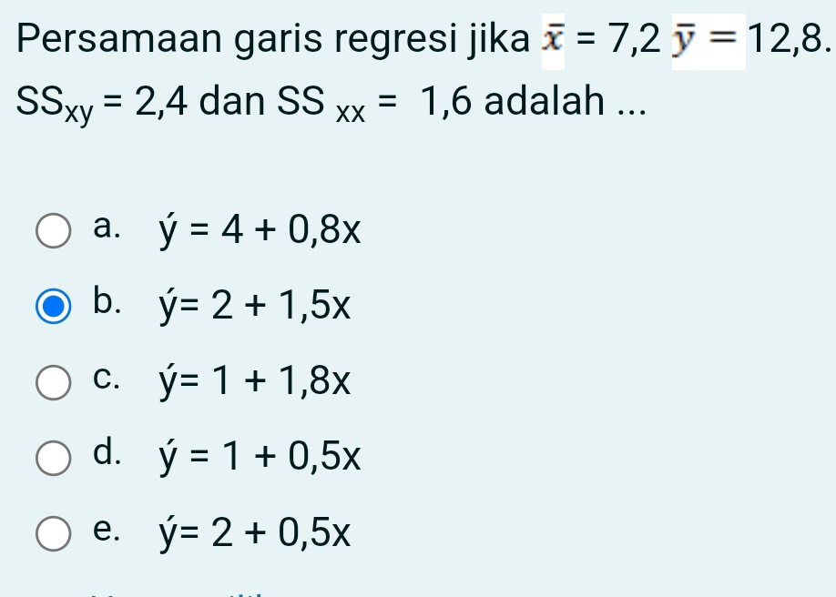 Persamaan garis regresi jika overline x=7, 2overline y=12,8.
SS_xy=2,4 dan SS_xx=1,6 adalah ...
a. y=4+0,8x
b. y'=2+1,5x
C. y=1+1,8x
d. y'=1+0,5x
e. y'=2+0,5x