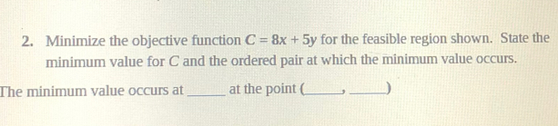 Minimize the objective function C=8x+5y for the feasible region shown. State the 
minimum value for C and the ordered pair at which the minimum value occurs. 
The minimum value occurs at _at the point (_ _)