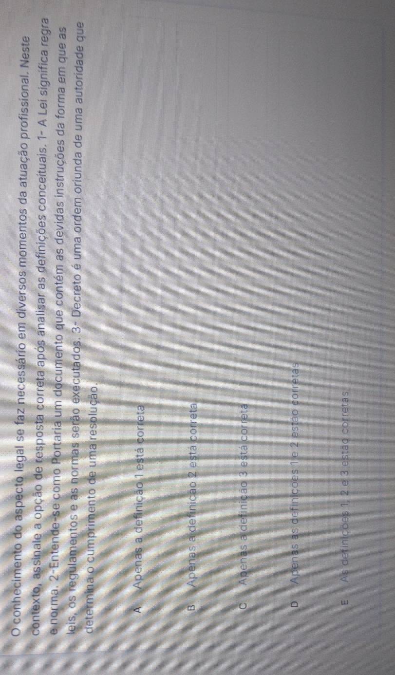 conhecimento do aspecto legal se faz necessário em diversos momentos da atuação profissional. Neste
l contexto, assinale a opção de resposta correta após analisar as definições conceituais. 1- A Lei signífica regra
e norma. 2-Entende-se como Portaria um documento que contém as devidas instruções da forma em que as
leis, os regulamentos e as normas serão executados. 3- Decreto é uma ordem oriunda de uma autoridade que
determina o cumprimento de uma resolução.
A Apenas a definição 1 está correta
B Apenas a definição 2 está correta
C Apenas a definição 3 está correta
D Apenas as definições 1 e 2 estão corretas
E As definicões 1, 2 e 3 estão corretas