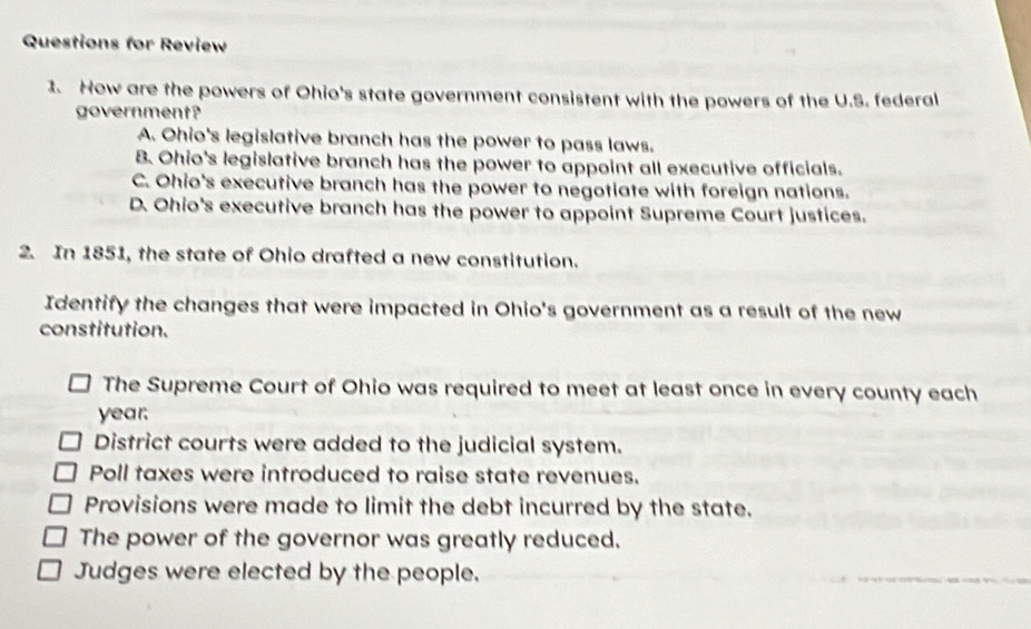 Questions for Review
1. How are the powers of Ohio's state government consistent with the powers of the U.S. federal
government?
A. Ohio's legislative branch has the power to pass laws.
B. Ohio's legislative branch has the power to appoint all executive officials.
C. Ohio's executive branch has the power to negotiate with foreign nations.
D. Ohio's executive branch has the power to appoint Supreme Court justices.
2. In 1851, the state of Ohio drafted a new constitution.
Identify the changes that were impacted in Ohio's government as a result of the new
constitution.
The Supreme Court of Ohio was required to meet at least once in every county each
year.
District courts were added to the judicial system.
Poll taxes were introduced to raise state revenues.
Provisions were made to limit the debt incurred by the state.
The power of the governor was greatly reduced.
Judges were elected by the people.