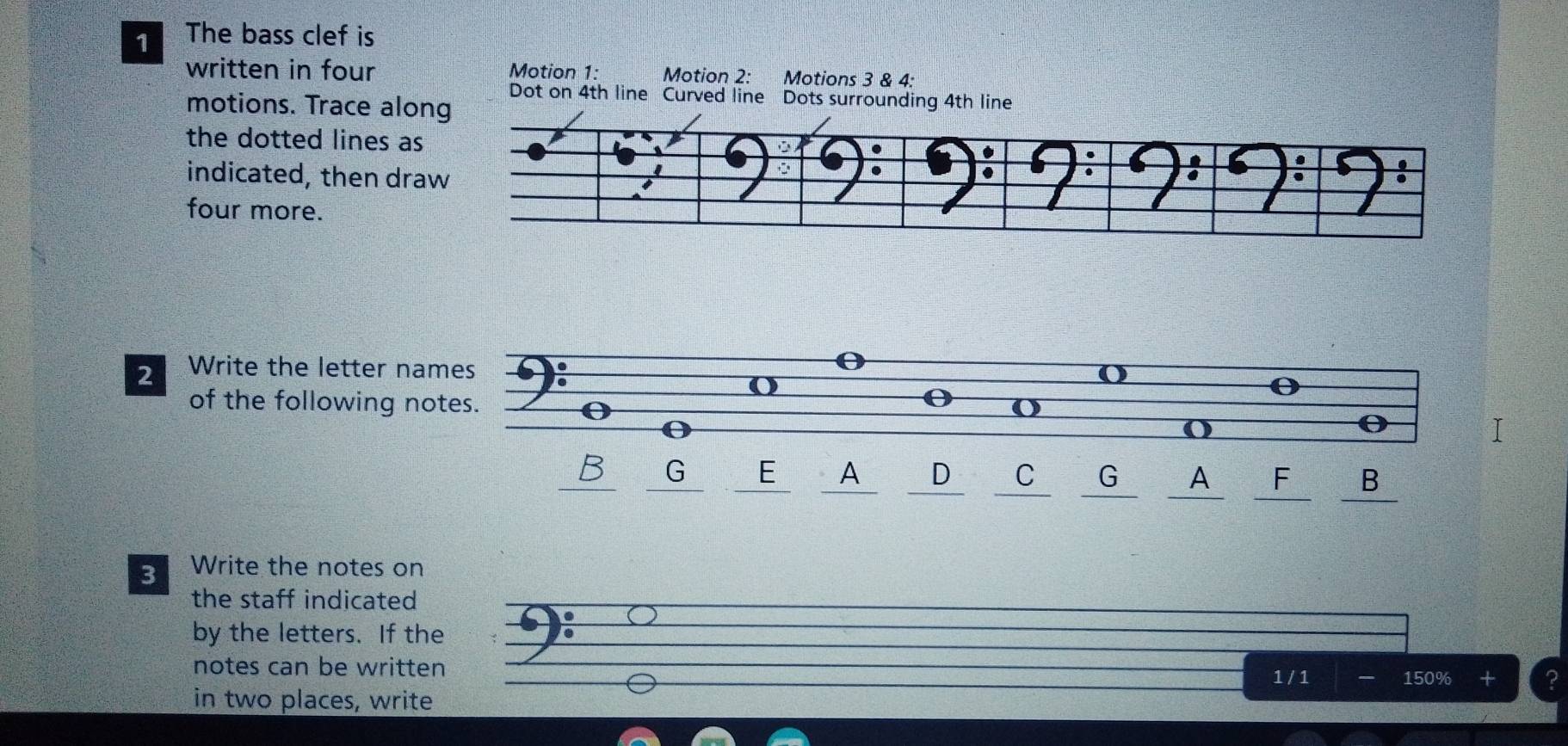 The bass clef is 
written in four Motion 1: Motion 2: Motions 3 & 4: 
Dot on 4th line Curved line Dots surrounding 4th line 
motions. Trace along 
the dotted lines as 
indicated, then dra 
four more. 
2 Write the letter names 
o 
of the following notes. 
() 
a 
B G E A D C G A F B 
3 Write the notes on 
the staff indicated 
by the letters. If the 
notes can be written
1 /1 150%
in two places, write