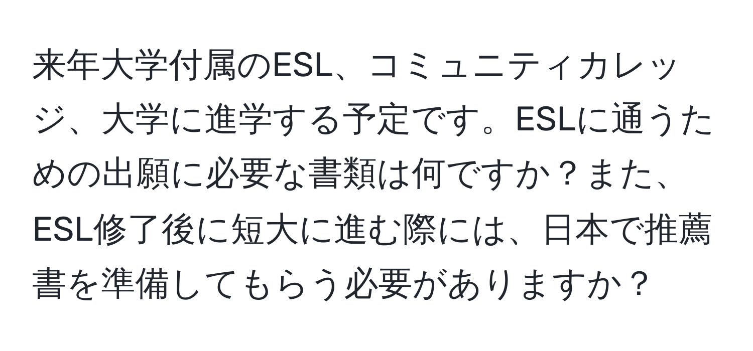 来年大学付属のESL、コミュニティカレッジ、大学に進学する予定です。ESLに通うための出願に必要な書類は何ですか？また、ESL修了後に短大に進む際には、日本で推薦書を準備してもらう必要がありますか？