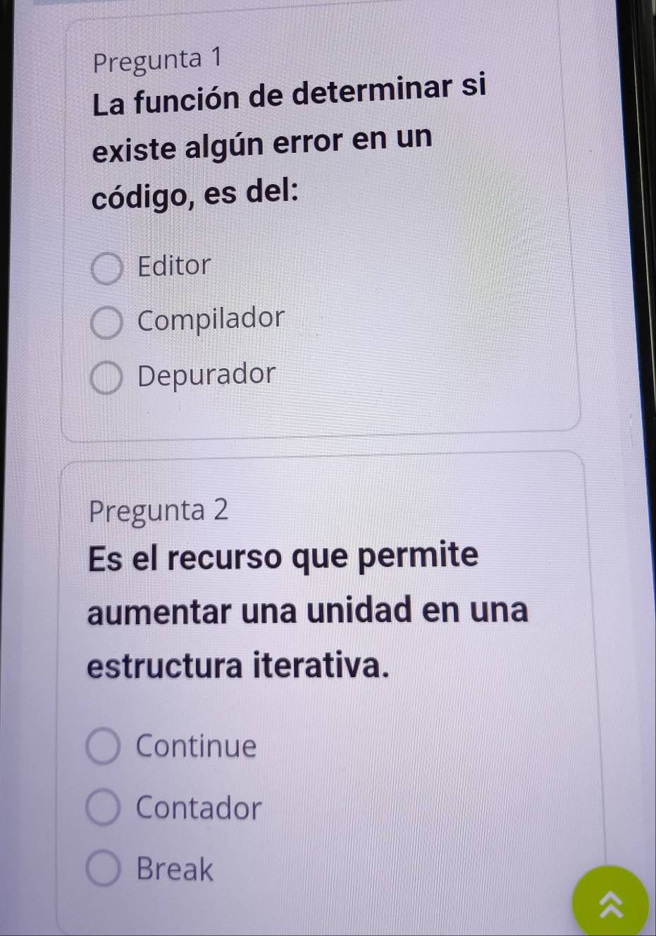 Pregunta 1
La función de determinar si
existe algún error en un
código, es del:
Editor
Compilador
Depurador
Pregunta 2
Es el recurso que permite
aumentar una unidad en una
estructura iterativa.
Continue
Contador
Break