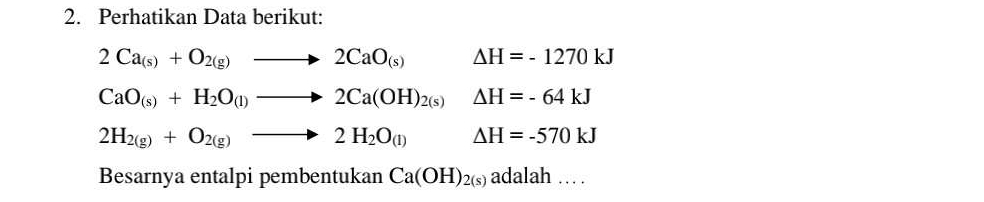 Perhatikan Data berikut:
2Ca_(s)+O_2(g)to 2CaO_(s) Delta H=-1270kJ
CaO_(s)+H_2O_(l)to 2Ca(OH)_2(s)Delta H=-64kJ
2H_2(g)+O_2(g)to 2H_2O_(l) Delta H=-570kJ
Besarnya entalpi pembentukan Ca(OH)_2(s) adalah...