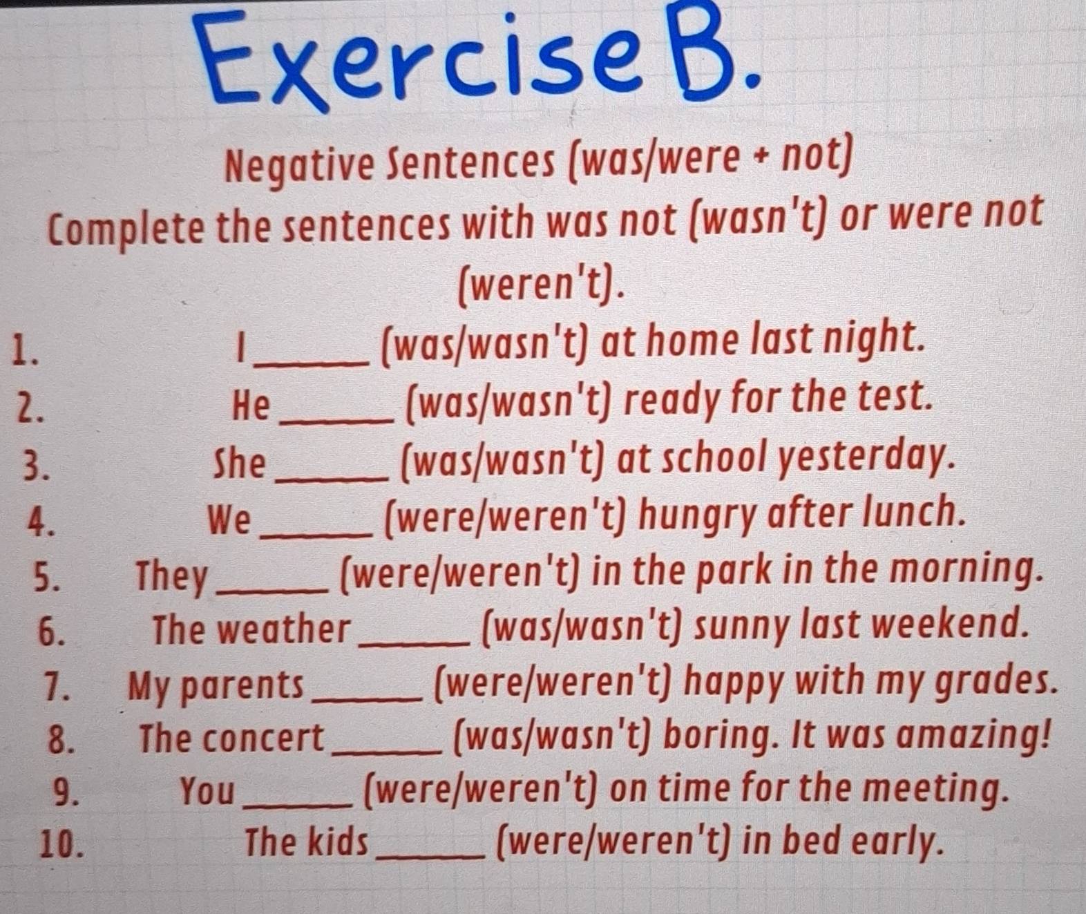 Negative Sentences (was/were + not) 
Complete the sentences with was not (wasn't) or were not 
(weren't). 
1. _(was/wasn't) at home last night. 
2. _(was/wasn't) ready for the test. 
He 
3. She_ (was/wasn't) at school yesterday. 
4. _(were/weren't) hungry after lunch. 
We 
5. They_ (were/weren't) in the park in the morning. 
6. The weather _(was/wasn't) sunny last weekend. 
7. My parents _(were/weren't) happy with my grades. 
8. The concert _(was/wasn't) boring. It was amazing! 
9. You_ (were/weren't) on time for the meeting. 
10. The kids _(were/weren't) in bed early.