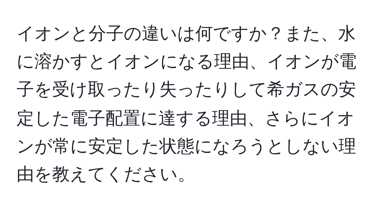 イオンと分子の違いは何ですか？また、水に溶かすとイオンになる理由、イオンが電子を受け取ったり失ったりして希ガスの安定した電子配置に達する理由、さらにイオンが常に安定した状態になろうとしない理由を教えてください。