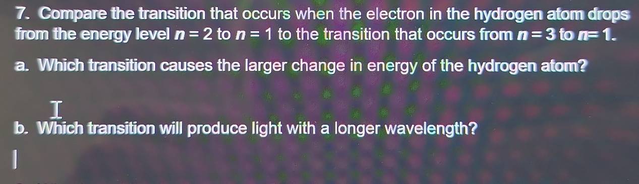 Compare the transition that occurs when the electron in the hydrogen atom drops 
from the energy level n=2 to n=1 to the transition that occurs from n=3 to n=1. 
a. Which transition causes the larger change in energy of the hydrogen atom? 
T 
b. Which transition will produce light with a longer wavelength?