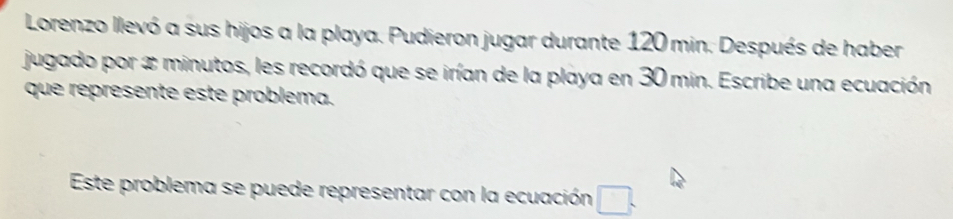 Lorenzo llevó a sus hijos a la playa. Pudieron jugar durante 120 min. Después de haber 
jugado por x minutos, les recordó que se irían de la playa en 30 min. Escribe una ecuación 
que represente este problema. 
Este problema se puede representar con la ecuación □.