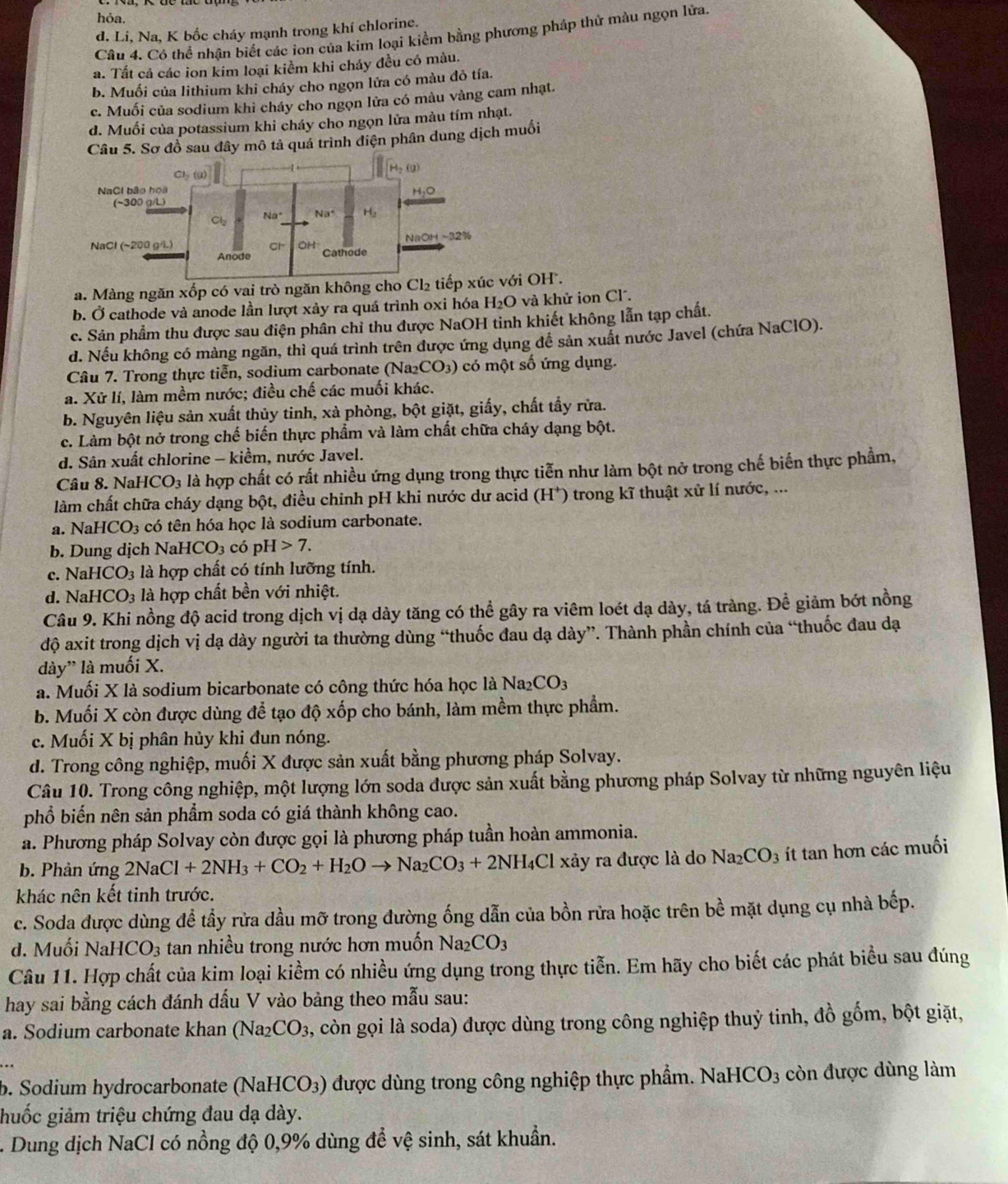hỏa.
d. Li, Na, K bốc cháy mạnh trong khí chlorine.
Câu 4. Có thể nhận biết các ion của kim loại kiểm bằng phương pháp thử màu ngọn lửa
a. Tất cả các ion kim loại kiềm khi cháy đều có màu.
b. Muối của lithium khi cháy cho ngọn lửa có màu đỏ tía.
c. Muối của sodium khi cháy cho ngọn lửa có màu vàng cam nhạt.
d. Muối của potassium khi cháy cho ngọn lửa màu tím nhạt.
Câu 5. Sơ đồ sau đây mô tả quá trình điện phân dung dịch muối
a. Màng ngăn xốp có vai trò ngăn không c Cl_2 tiếp xúc với OH .
b. Ở cathode và anode lần lượt xảy ra quá trình oxi hóa H_2O và khử ion Cl.
c. Sản phẩm thu được sau điện phân chỉ thu được NaOH tinh khiết không lẫn tạp chất.
d. Nếu không có màng ngăn, thì quá trình trên được ứng dụng để sản xuất nước Javel (chứa NaClO).
Câu 7. Trong thực tiễn, sodium carbonate (Na₂C )_3 ) có một số ứng dụng.
a. Xử lí, làm mềm nước; điều chế các muối khác.
b. Nguyên liệu sản xuất thủy tinh, xà phòng, bột giặt, giấy, chất tẩy rữa.
c. Làm bột nở trong chế biến thực phẩm và làm chất chữa cháy dạng bột.
d. Sân xuất chlorine - kiềm, nước Javel.
Câu 8. Nai HCO_3 là hợp chất có rất nhiều ứng dụng trong thực tiễn như làm bột nở trong chế biến thực phẩm,
làm chất chữa cháy dạng bột, điều chinh pH khi nước dư acid (H*) trong kĩ thuật xử lí nước, ...
a. N HCO_3 có tên hóa học là sodium carbonate.
b. Dung dịch NaH [CO_3 có pH 7.
c. Na HCO_3 là hợp chất có tính lưỡng tính.
d. NaHCO_3 là hợp chất bền với nhiệt.
Câu 9. Khi nồng độ acid trong dịch vị dạ dày tăng có thể gây ra viêm loét dạ dày, tá tràng. Để giảm bớt nồng
độ axit trong dịch vị dạ dày người ta thường dùng “thuốc đau dạ dày”. Thành phần chính của “thuốc đau dạ
dày” là muối X.
a. Muối X là sodium bicarbonate có công thức hóa học là Na2 CO_3
b. Muối X còn được dùng để tạo độ xốp cho bánh, làm mềm thực phẩm.
c. Muối X bị phân hủy khi đun nóng.
d. Trong công nghiệp, muối X được sản xuất bằng phương pháp Solvay.
Câu 10. Trong công nghiệp, một lượng lớn soda được sản xuất bằng phương pháp Solvay từ những nguyên liệu
phổ biến nên sản phẩm soda có giá thành không cao.
a. Phương pháp Solvay còn được gọi là phương pháp tuần hoàn ammonia.
b. Phản ứng 2NaCl+2NH_3+CO_2+H_2Oto Na_2CO_3+2NH_4Cl xảy ra được là do 1 N a2 CO_3 ít tan hơn các muối
khác nên kết tinh trước.
c. Soda được dùng đề tầy rửa dầu mỡ trong đường ống dẫn của bồn rửa hoặc trên bề mặt dụng cụ nhà bếp.
d. M uối NaH CO_3 tan nhiều trong nước hơn muốn Na_2CO_3
Câu 11. Hợp chất của kim loại kiềm có nhiều ứng dụng trong thực tiễn. Em hãy cho biết các phát biểu sau đúng
hay sai bằng cách đánh dấu V vào bảng theo mẫu sau:
a. Sodium carbonate khan (Na2 CO_3 , còn gọi là soda) được dùng trong công nghiệp thuỷ tinh, đồ gốm, bột giặt,
b. Sodium hydrocarbonate (NaHCO₃) được dùng trong công nghiệp thực phẩm. Na HCO_3 còn được dùng làm
huốc giảm triệu chứng đau dạ dày.
. Dung dịch NaCl có nồng độ 0,9% dùng để vệ sinh, sát khuẩn.