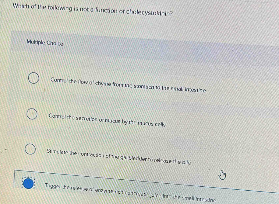 Which of the following is not a function of cholecystokinin?
Multiple Choice
Control the flow of chyme from the stomach to the small intestine
Control the secretion of mucus by the mucus cells
Stimulate the contraction of the gallbladder to release the bile
Trigger the release of enzyme-rich pancreatic juice into the small intestine