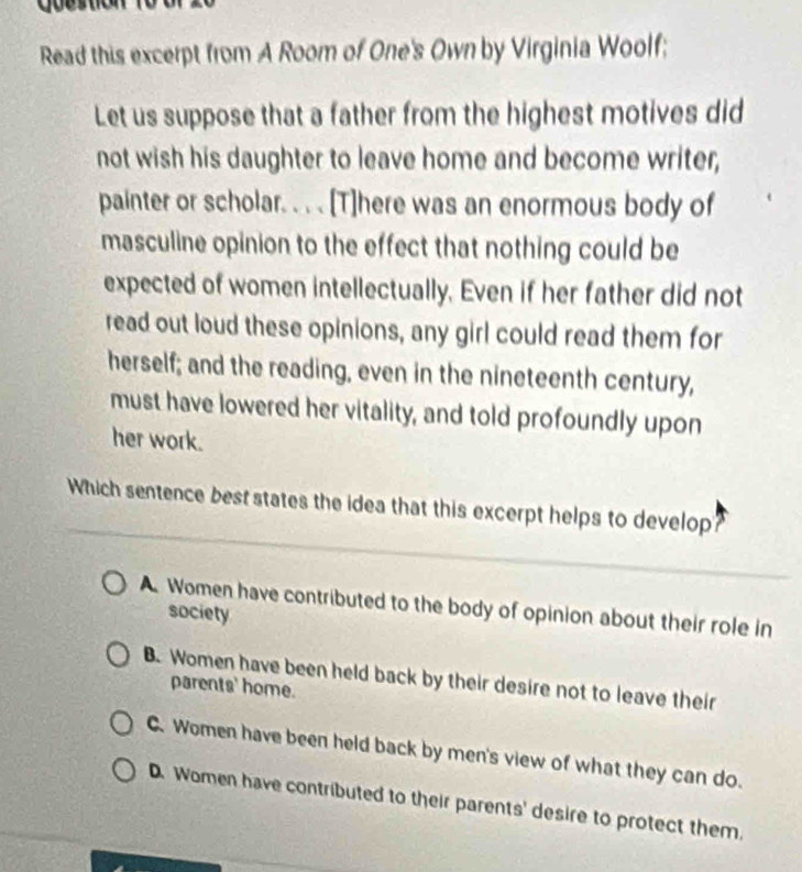 Read this excerpt from A Room of One's Own by Virginia Woolf;
Let us suppose that a father from the highest motives did
not wish his daughter to leave home and become writer,
painter or scholar. . . . [T]here was an enormous body of
masculine opinion to the effect that nothing could be
expected of women intellectually, Even if her father did not
read out loud these opinions, any girl could read them for
herself; and the reading, even in the nineteenth century,
must have lowered her vitality, and told profoundly upon
her work.
Which sentence best states the idea that this excerpt helps to develop
A Women have contributed to the body of opinion about their role in
society
B. Women have been held back by their desire not to leave their
parents' home.
C. Women have been held back by men's view of what they can do.
D. Women have contributed to their parents' desire to protect them,