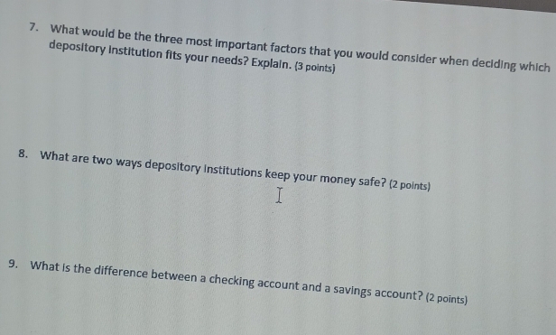 What would be the three most important factors that you would consider when deciding which 
depository institution fits your needs? Explain. (3 points) 
8. What are two ways depository institutions keep your money safe? (2 points) 
9. What is the difference between a checking account and a savings account? (2 points)