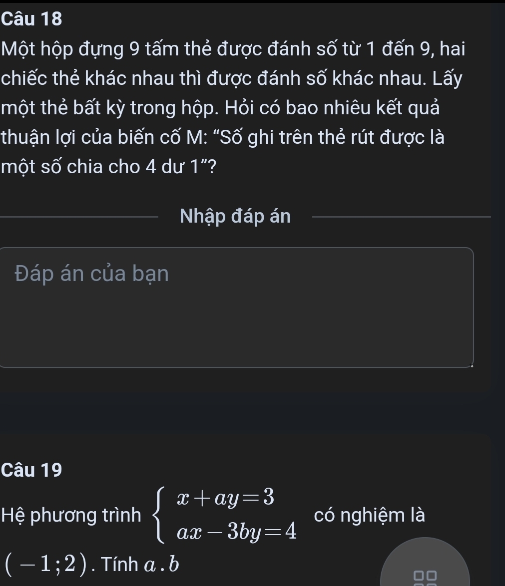 Một hộp đựng 9 tấm thẻ được đánh số từ 1 đến 9, hai 
chiếc thẻ khác nhau thì được đánh số khác nhau. Lấy 
tmhột thẻ bất kỳ trong hộp. Hỏi có bao nhiêu kết quả 
thuận lợi của biến cố M: "Số ghi trên thẻ rút được là 
một số chia cho 4 dư 1"? 
Nhập đáp án 
Đáp án của bạn 
Câu 19 
Hệ phương trình beginarrayl x+ay=3 ax-3by=4endarray. có nghiệm là
(-1;2). Tính a. b