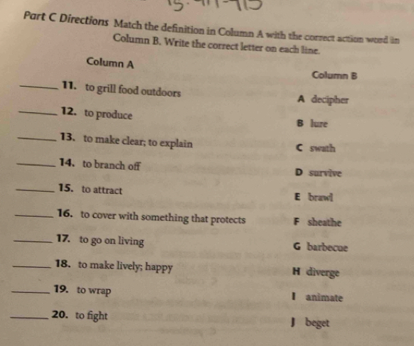 Directions Match the definition in Column A with the correct action word in
Column B. Write the correct letter on each line.
Column A
Column B
_11. to grill food outdoors A decipher
_12. to produce
B lure
_13. to make clear; to explain
C swath
_14. to branch off
D survive
_15. to attract E brawl
_16. to cover with something that protects F sheathe
_17. to go on living G barbecue
_18. to make lively; happy H diverge
_19. to wrap I animate
_20. to fight J beget