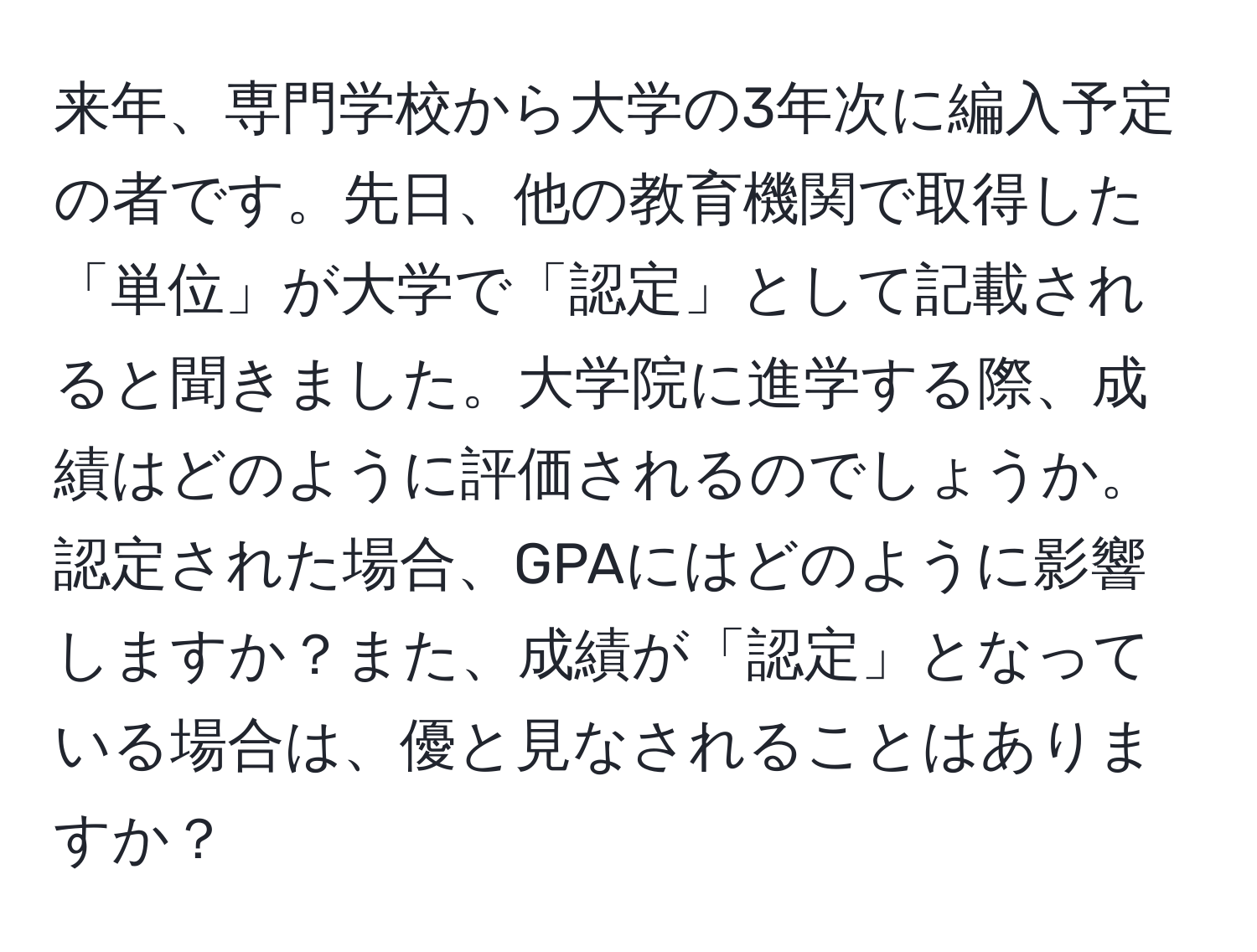 来年、専門学校から大学の3年次に編入予定の者です。先日、他の教育機関で取得した「単位」が大学で「認定」として記載されると聞きました。大学院に進学する際、成績はどのように評価されるのでしょうか。認定された場合、GPAにはどのように影響しますか？また、成績が「認定」となっている場合は、優と見なされることはありますか？