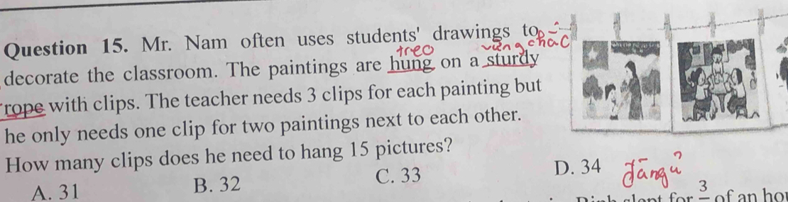 Mr. Nam often uses students' drawings to
decorate the classroom. The paintings are hung on a sturdy
rope with clips. The teacher needs 3 clips for each painting but
he only needs one clip for two paintings next to each other.
How many clips does he need to hang 15 pictures?
A. 31 B. 32 C. 33 D. 34
Bofanho