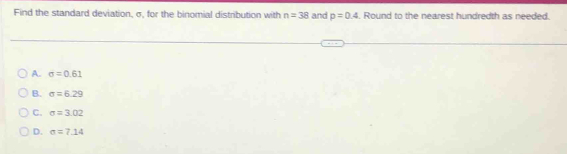 Find the standard deviation, σ, for the binomial distribution with n=38 and p=0.4. Round to the nearest hundredth as needed.
A. sigma =0.61
B. sigma =6.29
C. sigma =3.02
D. sigma =7.14