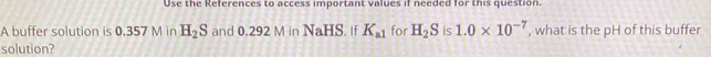 Use the References to access important values if needed for this question. 
A buffer solution is 0.357 M in H_2S and 0.2921 M ir NaHS 8. If K_a1 for H_2S is 1.0* 10^(-7) , what is the pH of this buffer 
solution?