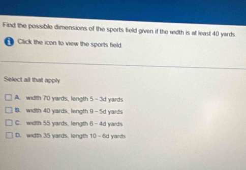 Find the possible dimensions of the sports field given if the width is at least 40 yards
Click the icon to view the sports field.
Select all that apply
A. width 70 yards, length 5 -3d yards
B. width 40 yards _ length 9 - 5d yards
C. width 55 yards, length 6 - 4d yards
D. width 35 yards, length 10 -6d yards