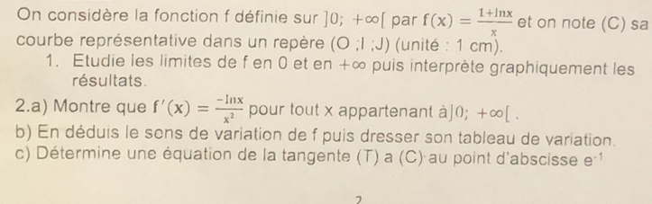 On considère la fonction f définie sur ]0;+∈fty [ par f(x)= (1+ln x)/x  et on note (C) sa 
courbe représentative dans un repère (O:1:J) (unité : 1 cm). 
1. Étudie les limites de f en 0 et en +∞ puis interprète graphiquement les 
résultats. 
2.a) Montre que f'(x)= (-ln x)/x^2  pour tout x appartenant à 0;+∈fty [
b) En déduis le sons de variation de f puis dresser son tableau de variation. 
c) Détermine une équation de la tangente (T) a (C) au point d'abscisse e^(-1)