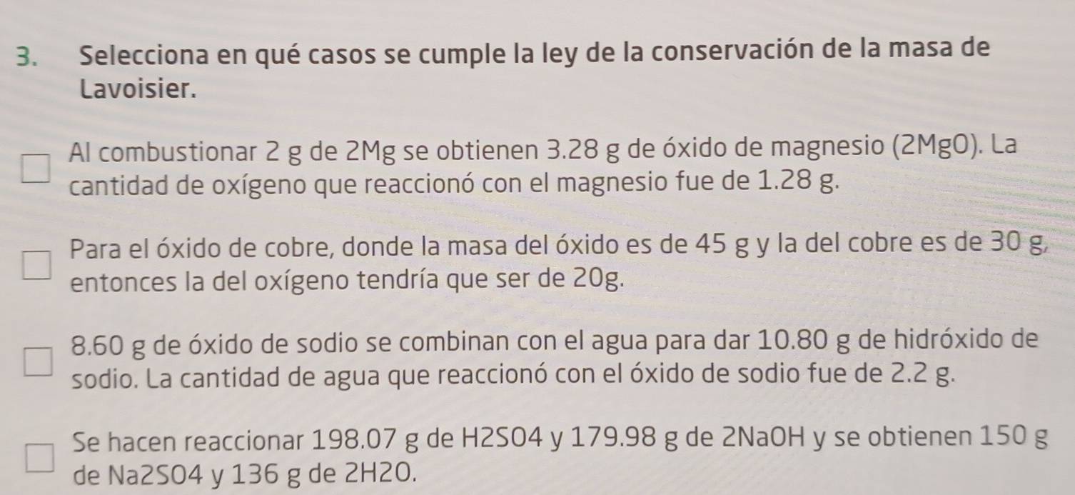 Selecciona en qué casos se cumple la ley de la conservación de la masa de 
Lavoisier. 
Al combustionar 2 g de 2Mg se obtienen 3.28 g de óxido de magnesio (2MgO). La 
cantidad de oxígeno que reaccionó con el magnesio fue de 1.28 g. 
Para el óxido de cobre, donde la masa del óxido es de 45 g y la del cobre es de 30 g, 
entonces la del oxígeno tendría que ser de 20g.
8.60 g de óxido de sodio se combinan con el agua para dar 10.80 g de hidróxido de 
sodio. La cantidad de agua que reaccionó con el óxido de sodio fue de 2.2 g. 
Se hacen reaccionar 198.07 g de H2SO4 y 179.98 g de 2NaOH y se obtienen 150 g
de Na2SO4 y 136 g de 2H2O.