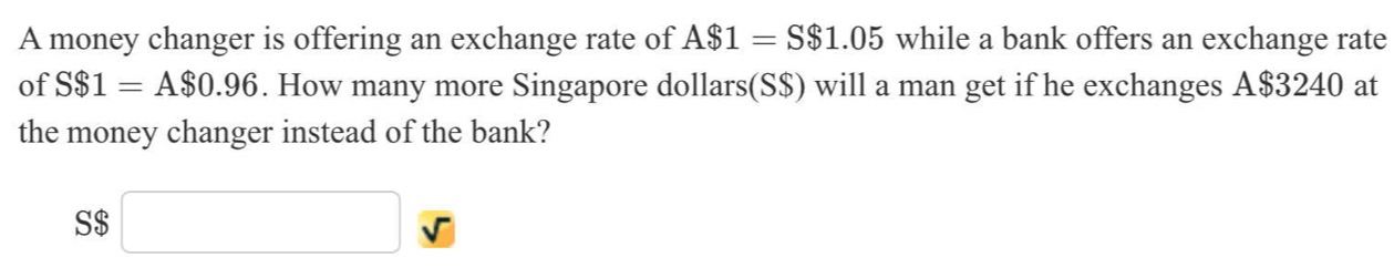 A money changer is offering an exchange rate of A$1=S$1.05 while a bank offers an exchange rate 
of S$1=A$0.96. How many more Singapore dollars(S$) will a man get if he exchanges A $3240 at 
the money changer instead of the bank? 
S $ x_ □ /□  