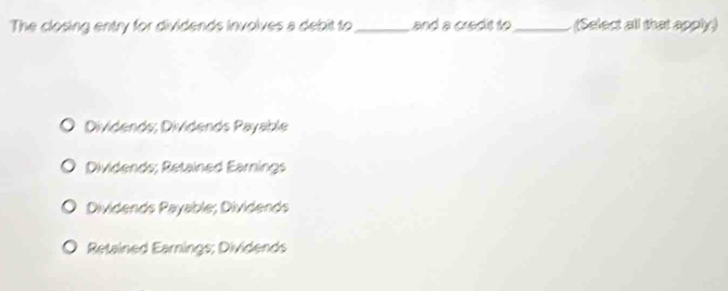 The closing entry for dividends involves a debit to _and a credit to _ (Select all that apply)
Dividends; Dividends Payable
Dividends; Retained Earnings
Dividends Payable; Dividends
Retained Earnings; Dividends