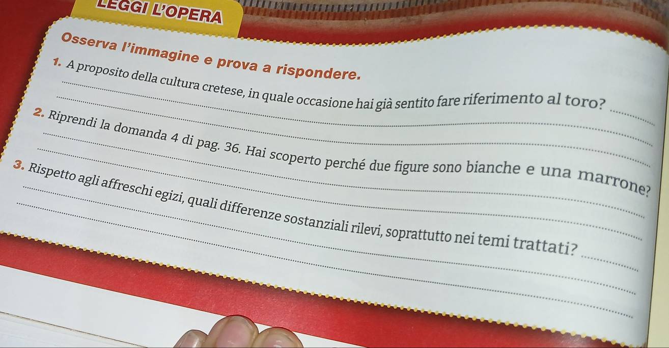 LEGGI L'OPERA 
Osserva l’immagine e prova a rispondere. 
_ 
_ 
1. A proposito della cultura cretese, in quale occasione hai già sentito fare riferimento al toro? 
2. Riprendi la domanda 4 di pag. 36. Hai scoperto perché due figure sono bianche e una marrone? 
_ 
3. Rispetto agli affreschi egizi, quali differenze sostanziali rilevi, soprattutto nei temi trattati