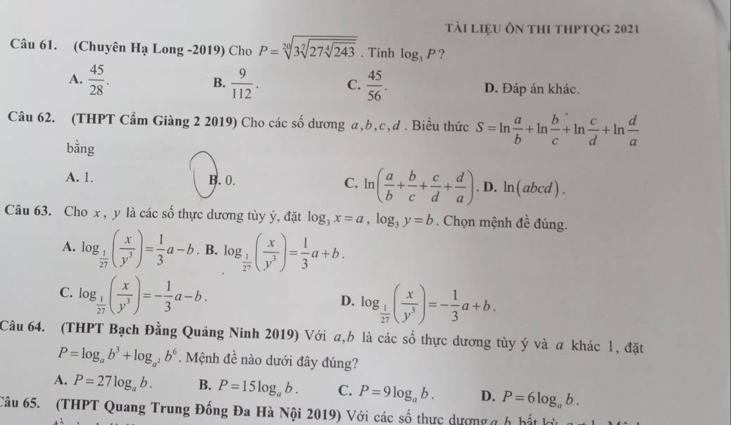 tài liệu ôn thi thptqg 2021
Câu 61. (Chuyên I 1. à Long -2019) Cho P=sqrt[20](3sqrt [7]27sqrt [4]243). Tính log _3P ?
C.
A.  45/28 . B.  9/112 .  45/56 . D. Đáp án khác.
Câu 62. (THPT Cẩm Giàng 2 2019) Cho các số dương a,b,c,d . Biều thức S=ln  a/b +ln  b/c +ln  c/d +ln  d/a 
bằng
A. 1. B. 0. C. ln ( a/b + b/c + c/d + d/a ). D. ln(abcd) .
Câu 63. Cho x, y là các số thực dương tùy ý, đặt log _3x=a,log _3y=b. Chọn mệnh đề đúng.
A. log _ 1/27 ( x/y^3 )= 1/3 a-b. B. log _ 1/2^7 ( x/y^3 )= 1/3 a+b.
C. log _ 1/27 ( x/y^3 )=- 1/3 a-b.
D. log _ 1/27 ( x/y^3 )=- 1/3 a+b.
Câu 64. (THPT Bạch Đằng Quảng Ninh 2019) Với a,b là các số thực dương tùy ý và a khác 1, đặt
P=log _ab^3+log _a^2b^6. Mệnh đề nào dưới đây đúng?
A. P=27log _ab. B. P=15log _ab. C. P=9log _ab. D. P=6log _ab.
Câu 65. (THPT Quang Trung Đống Đa Hà Nội 2019) Với các số thực dượngg h hất kỳ