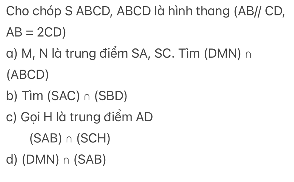 Cho chóp S ABCD, ABCD là hình thang (AB//CD,
AB=2CD)
a) M, N là trung điểm SA, SC. Tìm (DMN) ∩
(ABCD)
b) Tim (SAC)∩ (SBD)
c) Gọi H là trung điểm AD
(SAB)∩ (SCH)
d) (DMN)∩ (SAB)