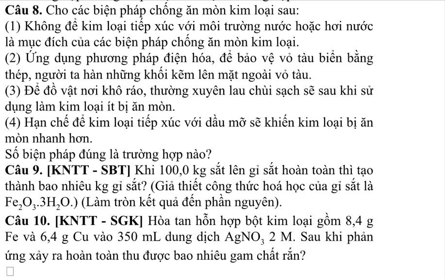 Cho các biện pháp chống ăn mòn kim loại sau: 
(1) Không để kim loại tiếp xúc với môi trường nước hoặc hơi nước 
là mục đích của các biện pháp chồng ăn mòn kim loại. 
(2) Ứng dụng phương pháp điện hóa, để bảo vệ vỏ tàu biển bằng 
thép, người ta hàn những khối kẽm lên mặt ngoài vỏ tàu. 
(3) Để đồ vật nơi khô ráo, thường xuyên lau chùi sạch sẽ sau khi sử 
dụng làm kim loại ít bị ăn mòn. 
(4) Hạn chế để kim loại tiếp xúc với dầu mỡ sẽ khiến kim loại bị ăn 
mòn nhanh hơn. 
Số biện pháp đúng là trường hợp nào? 
Câu 9. [KNTT - SBT] Khi 100,0 kg sắt lên gỉ sắt hoàn toàn thì tạo 
thành bao nhiêu kg gỉ sắt? (Giả thiết công thức hoá học của gỉ sắt là
Fe_2O_3.3H_2O.) (Làm tròn kết quả đến phần nguyên). 
Câu 10. [KNTT - SGK] Hòa tan hỗn hợp bột kim loại gồm 8,4 g
Fe và 6,4 g Cu vào 350 mL dung dịch AgNO_32M. Sau khi phản 
ứng xảy ra hoàn toàn thu được bao nhiêu gam chất rắn?