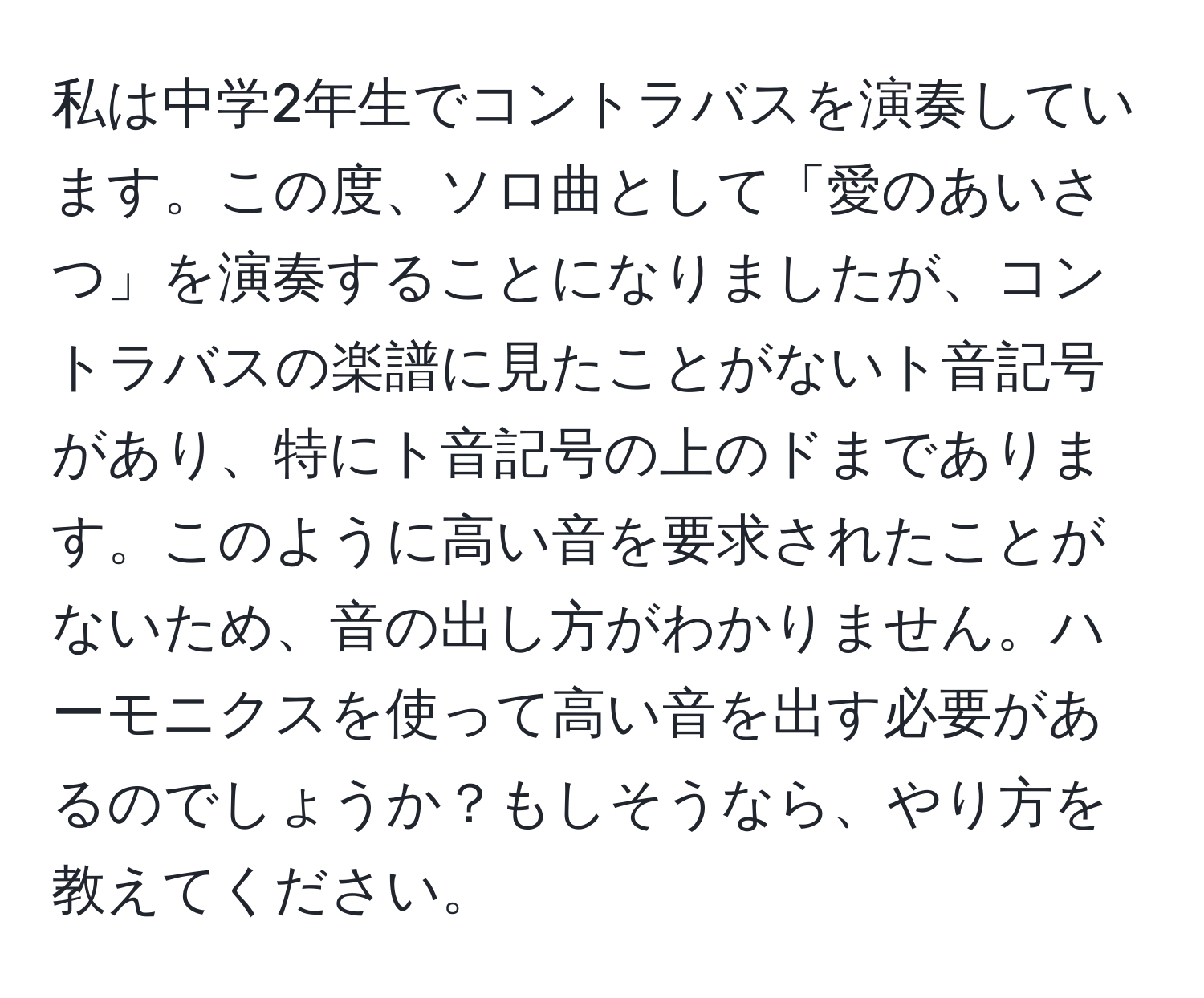 私は中学2年生でコントラバスを演奏しています。この度、ソロ曲として「愛のあいさつ」を演奏することになりましたが、コントラバスの楽譜に見たことがないト音記号があり、特にト音記号の上のドまであります。このように高い音を要求されたことがないため、音の出し方がわかりません。ハーモニクスを使って高い音を出す必要があるのでしょうか？もしそうなら、やり方を教えてください。