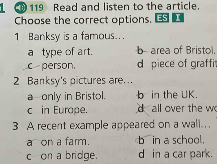 119 Read and listen to the article.
Choose the correct options. ES I
1 Banksy is a famous...
a type of art. b area of Bristol.
c person. d piece of graffit
2 Banksy’s pictures are.
a only in Bristol. b in the UK.
c in Europe. d all over the wo
3 A recent example appeared on a wall.
a on a farm. b in a school.
c—on a bridge. d in a car park.