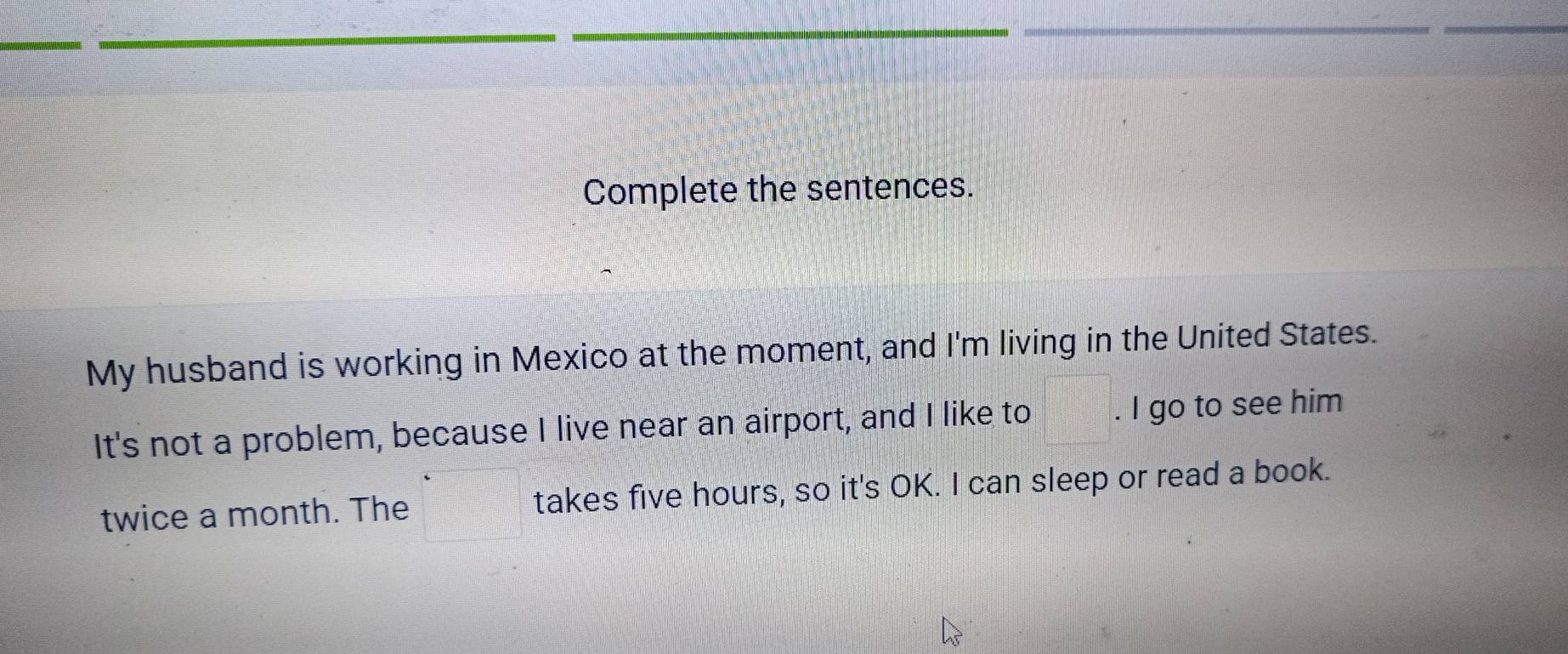 Complete the sentences. 
My husband is working in Mexico at the moment, and I'm living in the United States. 
It's not a problem, because I live near an airport, and I like to . I go to see him 
twice a month. The takes five hours, so it's OK. I can sleep or read a book.