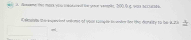 Assume the mass you measured for your sample, 200.8 g, was accurate. 
Calculate the expected volume of your sample in order for the density to be 8.25  g/mL 
mL