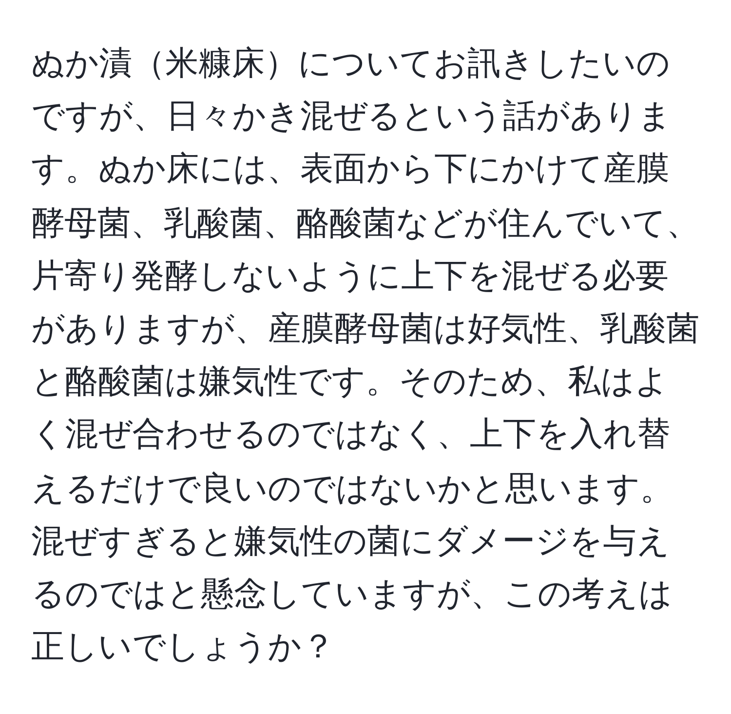 ぬか漬米糠床についてお訊きしたいのですが、日々かき混ぜるという話があります。ぬか床には、表面から下にかけて産膜酵母菌、乳酸菌、酪酸菌などが住んでいて、片寄り発酵しないように上下を混ぜる必要がありますが、産膜酵母菌は好気性、乳酸菌と酪酸菌は嫌気性です。そのため、私はよく混ぜ合わせるのではなく、上下を入れ替えるだけで良いのではないかと思います。混ぜすぎると嫌気性の菌にダメージを与えるのではと懸念していますが、この考えは正しいでしょうか？