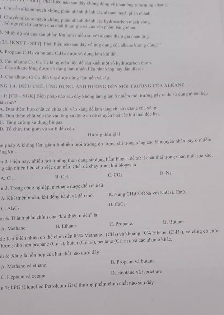 SBTT Phát biểu nào sau đây không đúng về phản ứng reforming alkane?
A. Chuyển alkane mạch không phần nhánh thành các alkane mạch phân nhánh.
3. Chuyển alkane mạch không phân nhánh thành các hydrocarbon mạch vòng.
C. Số nguyên tử carbon của chất tham gia và của sản phẩm bằng nhau.
0. Nhiệt độ sôi của sản phẩm lớn hơn nhiều so với alkane tham gia phân ứng.
21. [KNTT - SBT] Phát biểu nào sau đãy về ứng dụng của alkane không đủng '
A. Propane C3H₃ và butane C4Hị được sử dụng làm khí đốt.
3. Các alkane C_6,C_7,C_8 là nguyên liệu để sản xuất một số hydrocarbon thơm.
C. Các alkane lóng được sử dụng làm nhiên liệu như xãng hay đầu diesel.
D. Các alkane từ C_1 # ến C được dùng làm nền và sáp.
Ng 1.4: điều chẻ, ứng dụng, ảnh hưởng đẻn môi trường của alkane
u 1: [CD - SGK] Biện pháp nào sau đây không làm giảm ô nhiễm môi trường gây ra do sử dụng nhiên liệu
lầu mỏ?
A. Đưa thêm hợp chất có chứa chỉ vào xăng để làm tăng chỉ số octane của xãng.
B. Đưa thêm chất xúc tác vào ống xá động cơ để chuyển hoá các khí thái độc hại.
C. Tăng cường sử dụng biogas.
D. Tổ chức thu gom và xử lí đầu cặn.
Hướng dẫn giải
ên pháp A không làm giàm ô nhiễm môi trường do lượng chỉ trong xăng cao là nguyên nhân gây ô nhiễm
ông khí.
u 2. Hiện nay, nhiều nơi ở nông thôn đang sử dụng hầm biogas để xử lí chất thái trong chăn nuôi gia súc,
ng cấp nhiên liệu cho việc đun nấu. Chất dễ cháy trong khí biogas là
D.
A. Cl₂. B. CH₄. C. CO_2. N_2.
3u 3. Trong công nghiệp, methane được điều chế từ
A. Khí thiên nhiên, khí đồng hành và dầu mỏ.  B. Nung CH₃COONa với NaOH, 0 aC ).
D. CaC_2.
C. A l_4C 1
Su 5: Thành phần chính của “khí thiên nhiên” là :
A. Methane. B. Ethane. C. Propane. D. Butane.
Kải: Khí thiên nhiên có thể chứa đến 85% Methane. (CH₄) và khoảng 10% Ethane. (C_2H_6) , và cũng có chứa
lượng nhỏ hơn propane (C_3H_8) ), butan (C_4H_10 ), pentane (C_5H_12) , và các alkane khác.
Su 6: Xăng là hỗn hợp của hai chất nào dưới đây
A. Methane và ethane B. Propane và butane
C. Heptane và octane D. Heptane và isooctane
u 7:LPG (Liquefied Petroleum Gas) thương phầm chứa chất nào sau đây