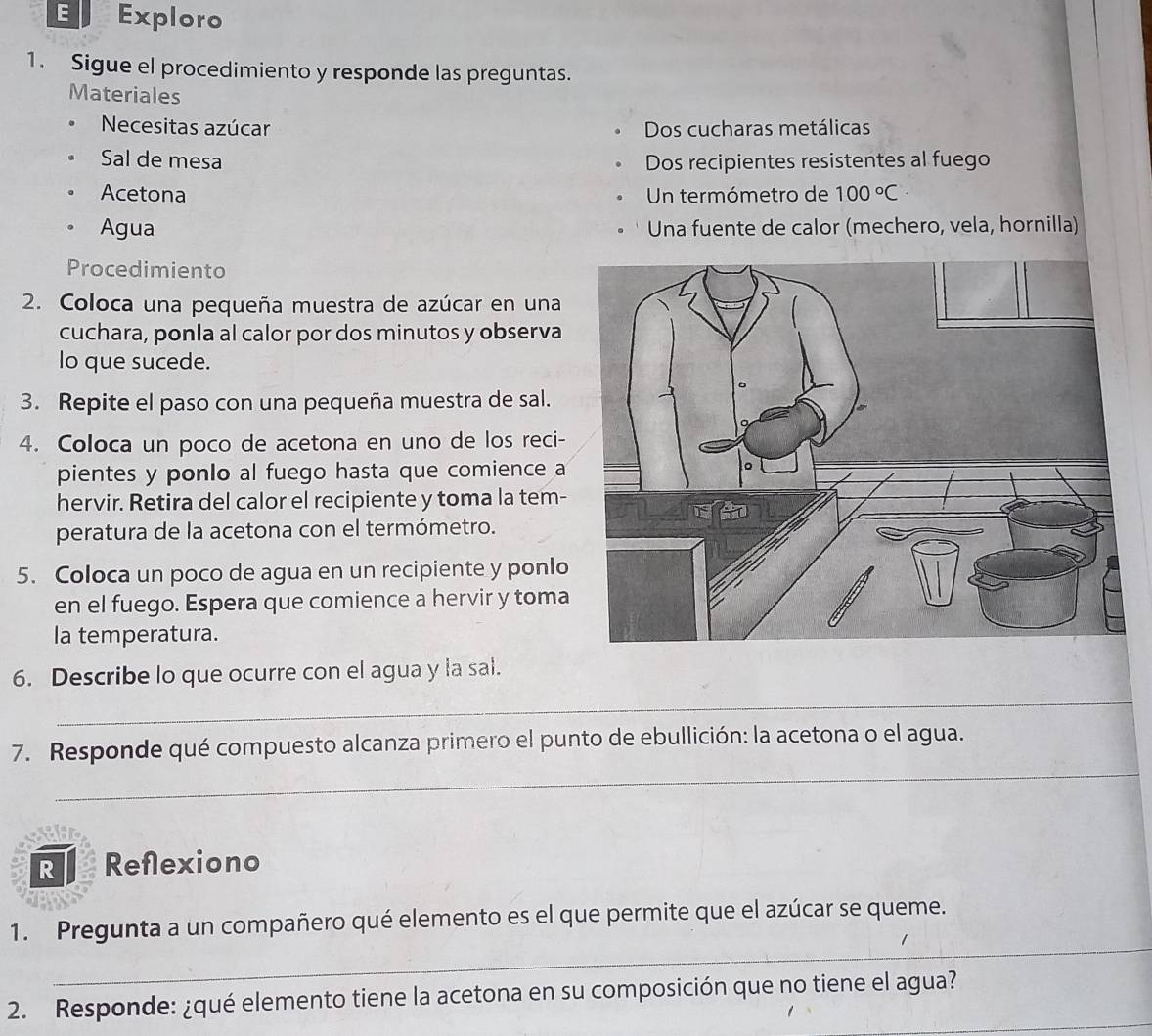 Exploro 
1. Sigue el procedimiento y responde las preguntas. 
Materiales 
Necesitas azúcar Dos cucharas metálicas 
Sal de mesa Dos recipientes resistentes al fuego 
. Acetona Un termómetro de 100°C
。 Agua Una fuente de calor (mechero, vela, hornilla) 
Procedimiento 
2. Coloca una pequeña muestra de azúcar en una 
cuchara, ponla al calor por dos minutos y observa 
lo que sucede. 
3. Repite el paso con una pequeña muestra de sal. 
4. Coloca un poco de acetona en uno de los reci- 
pientes y ponlo al fuego hasta que comience a 
hervir. Retira del calor el recipiente y toma la tem- 
peratura de la acetona con el termómetro. 
5. Coloca un poco de agua en un recipiente y ponlo 
en el fuego. Espera que comience a hervir y toma 
la temperatura. 
6. Describe lo que ocurre con el agua y la sal. 
_ 
_ 
7. Responde qué compuesto alcanza primero el punto de ebullición: la acetona o el agua. 
R Reflexiono 
_ 
1. Pregunta a un compañero qué elemento es el que permite que el azúcar se queme. 
_ 
2. Responde: ¿qué elemento tiene la acetona en su composición que no tiene el agua?