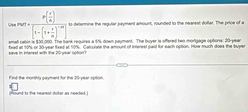 Use Pkr=frac P( r/n )[1-(1+ r/n )^-n] to determine the regular payment amount, rounded to the nearest dollar. The price of a 
small cabin is $30,000. The bank requires a 5% down payment. The buyer is offered two mortgage options: 20-year
fixed at 10% or 30-year fixed at 10%. Calculate the amount of interest paid for each option. How much does the buyer 
save in interest with the 20-year option? 
Find the monthly payment for the 20-year option. 
(Round to the nearest dollar as needed.)