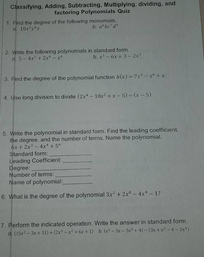 Classifying, Adding, Subtracting, Multiplying, dividing, and
factoring Polynomials Quiz
1. Find the degree of the following monomials.
a. 10x^3y^4z b. a^6bc^7d^9
2. Write the following polynomials in standard form.
a. 5-4x^2+2x^4-x^6 b. x^2-6x+3-2x^3
3. Find the degree of the polynomial function h(x)=7x^3-x^6+x. 
4. Use long division to divide (2x^4-10x^2+x-5)/ (x-5)
5. Write the polynomial in standard form. Find the leading coefficient,
the degree, and the number of terms. Name the polynomial.
6x+2x^3-4x^4+5^6
Standard form:_
Leading Coefficient:_
Degree:_
Number of terms:_
Name of polynomial:_
6. What is the degree of the polynomial 3x^2+2x^8-4x^4-1 ?
7. Perform the indicated operation. Write the answer in standard form.
a. (15x^2-3x+11)+(2x^3-x^2+6x+1) b. (x^2-3x-5x^3+4)-(3x+x^3-4-2x^4)