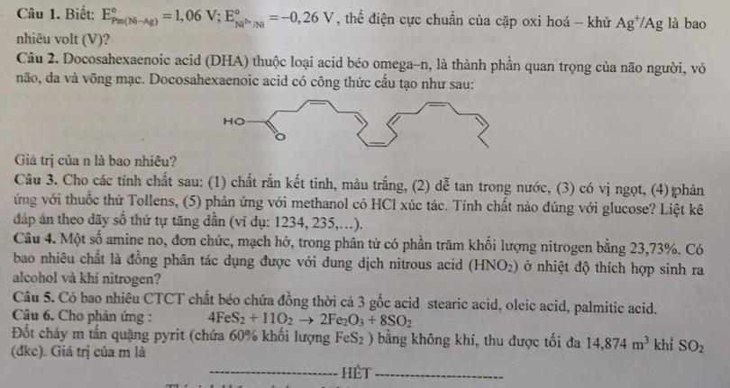 Biết: E_(Pin(Ni-Ag))°=1,06V;E_Ni^(2+)/Ni^circ =-0,26V , thể điện cực chuẩn của cặp oxi hoá - khử Ag^+/Ag là bao
nhiêu volt (V)?
Câu 2. Docosahexaenoic acid (DHA) thuộc loại acid béo omega-n, là thành phần quan trọng của não người, vỏ
não, da và võng mạc. Docosahexaenoic acid có công thức cấu tạo như sau:
Giá trị của n là bao nhiêu?
Câu 3. Cho các tính chất sau: (1) chất rắn kết tinh, màu trắng, (2) dễ tan trong nước, (3) có vị ngọt, (4) phản
ứng với thuốc thử Tollens, (5) phản ứng với methanol có HCl xúc tác. Tính chất nào đúng với glucose? Liệt kê
dáp án theo dãy số thứ tự tăng dần (ví dụ: 1234, 235,..).
Câu 4. Một số amine no, đơn chức, mạch hở, trong phân tử có phần trăm khối lượng nitrogen bằng 23,73%. Có
bao nhiêu chất là đồng phân tác dụng được với dung dịch nitrous acid (HNO_2) ở nhiệt độ thích hợp sinh ra
alcohol và khí nitrogen?
Câu 5. Có bao nhiêu CTCT chất béo chứa đồng thời cả 3 gốc acid stearic acid, oleic acid, palmitic acid.
Câu 6. Cho phản ứng : 4FeS_2+11O_2to 2Fe_2O_3+8SO_2
Đốt cháy m tần quặng pyrit (chứa 60% khối lượng FeS₂ ) bằng không khí, thu được tối đa 14,874m^3 khỉ SO_2
(dkc). Giá trị của m là
_Hết_