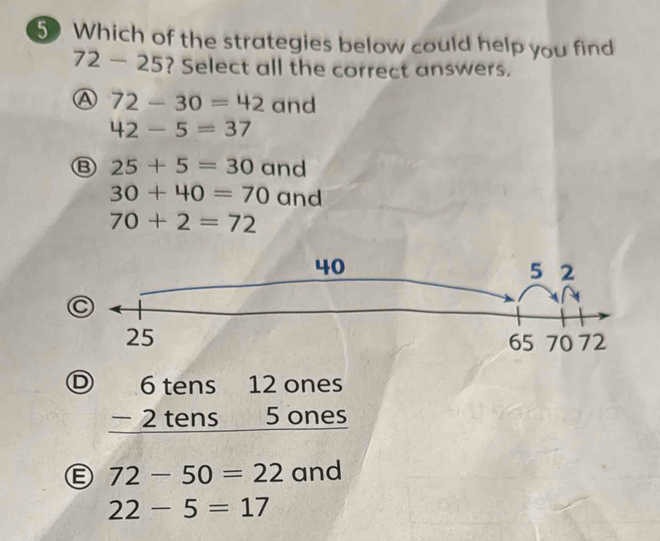 Which of the strategies below could help you find
72-25 ? Select all the correct answers.
A 72-30=42 and
42-5=37
B 25+5=30 and
30+40=70 and
70+2=72
D beginarrayr 6tens12ones -2tens5ones hline endarray
Ⓔ 72-50=22 and
22-5=17