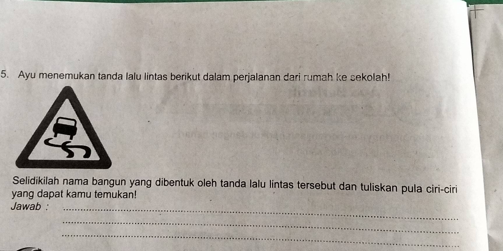 Ayu menemukan tanda lalu lintas berikut dalam perjalanan dari rumah ke sekolah! 
Selidikilah nama bangun yang dibentuk oleh tanda lalu lintas tersebut dan tuliskan pula ciri-ciri 
yang dapat kamu temukan! 
Jawab :_ 
_ 
_