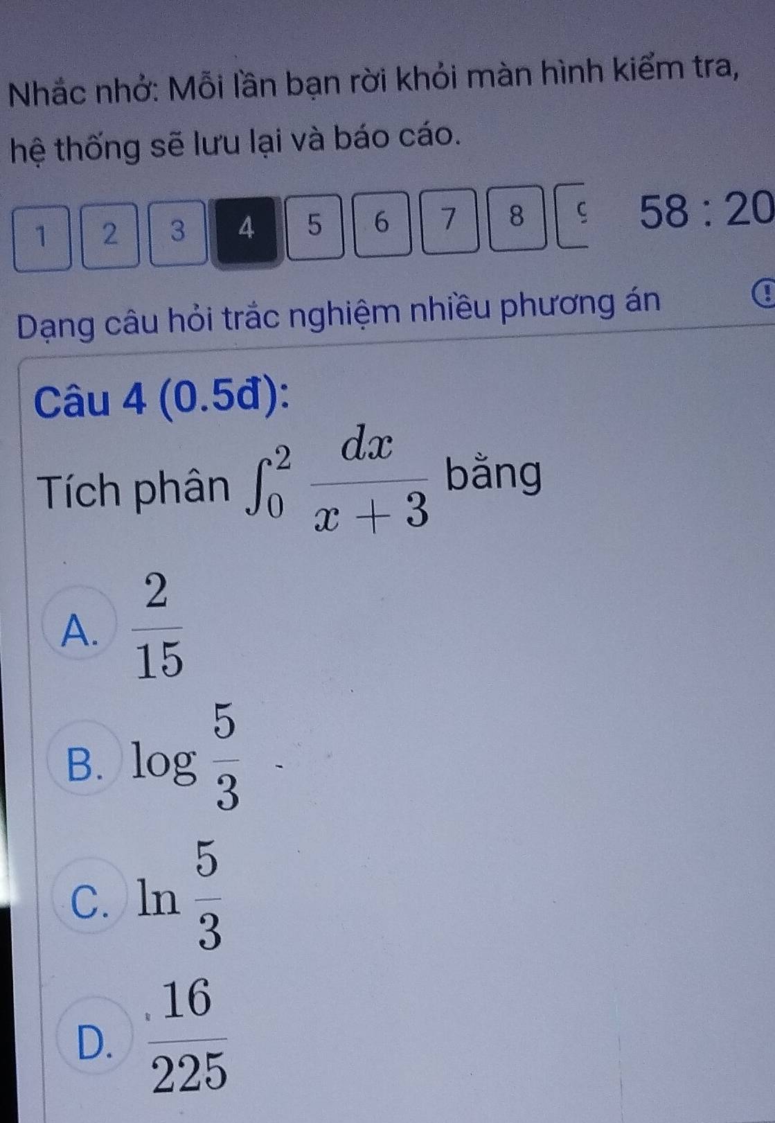 Nhắc nhở: Mỗi lần bạn rời khỏi màn hình kiểm tra,
hệ thống sẽ lưu lại và báo cáo.
1 2 3 4 5 6 7 8 ς 58:20
Dạng câu hỏi trắc nghiệm nhiều phương án
a
Câu 4 (0.5đ):
Tích phân ∈t _0^(2frac dx)x+3 bằng
A.  2/15 
B. log  5/3 
C. ln  5/3 
D.  16/225 