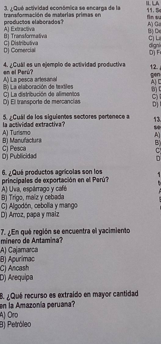 ¿Qué actividad económica se encarga de la II. LA 11. S
transformación de materias primas en fin su
productos elaborados?
A) Extractiva A) Ga
B) Transformativa B) De
C) La
C) Distributiva
D) Comercial D) F digni
4. ¿Cuál es un ejemplo de actividad productiva 12.
en el Perúʔ
A) La pesca artesanal gen
B) La elaboración de textiles A)D
C) La distribución de alimentos B) D
D) El transporte de mercancías C) 
D) 
5. ¿Cuál de los siguientes sectores pertenece a 13
la actividad extractiva?
se
A) Turismo
A)
B) Manufactura
B)
C) Pesca
C
D) Publicidad
D
6. ¿Qué productos agrícolas son los
1
principales de exportación en el Perú?
A) Uva, espárrago y café
B) Trigo, maíz y cebada
C) Algodón, cebolla y mango
D) Arroz, papa y maiz
7. ¿En qué región se encuentra el yacimiento
minero de Antamina?
A) Cajamarca
B) Apurimac
C) Ancash
D) Arequipa
8. ¿ Qué recurso es extraído en mayor cantidad
en la Amazonía peruana?
A) Oro
B) Petróleo