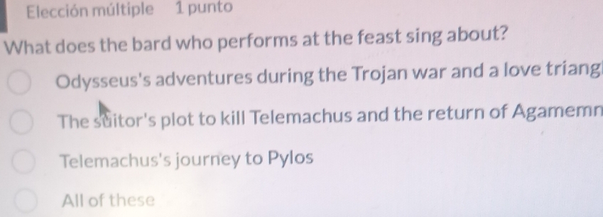 Elección múltiple 1 punto
What does the bard who performs at the feast sing about?
Odysseus's adventures during the Trojan war and a love triang
The suitor's plot to kill Telemachus and the return of Agamemn
Telemachus's journey to Pylos
All of these