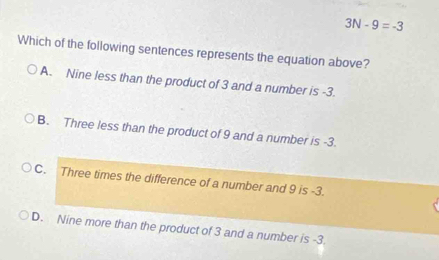 3N-9=-3
Which of the following sentences represents the equation above?
A. Nine less than the product of 3 and a number is -3.
B. Three less than the product of 9 and a number is -3.
C. Three times the difference of a number and 9 is -3.
D. Nine more than the product of 3 and a number is -3.