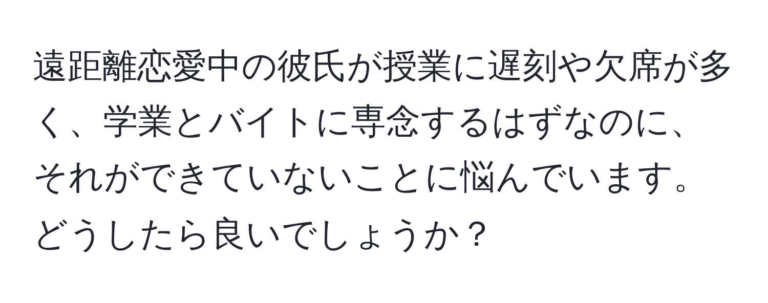 遠距離恋愛中の彼氏が授業に遅刻や欠席が多く、学業とバイトに専念するはずなのに、それができていないことに悩んでいます。どうしたら良いでしょうか？