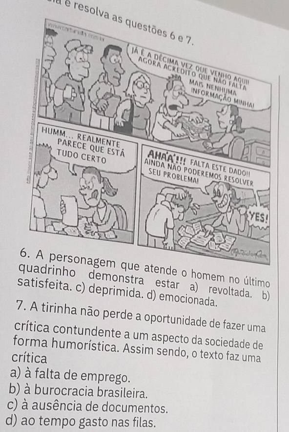 à é resolva as questões 6 e 7
6. A personagem que atende o homem no último
ho demonstra estar a) revoltada. b)
satisfeita. c) deprimida. d) emocionada.
7. A tirinha não perde a oportunidade de fazer uma
crítica contundente a um aspecto da sociedade de
forma humorística. Assim sendo, o texto faz uma
crítica
a) à falta de emprego.
b) à burocracia brasileira.
c) à ausência de documentos.
d) ao tempo gasto nas filas.